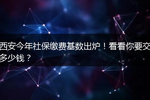 西安今年社保缴费基数出炉！看看你要交多少钱？