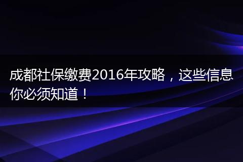 成都社保缴费2016年攻略，这些信息你必须知道！