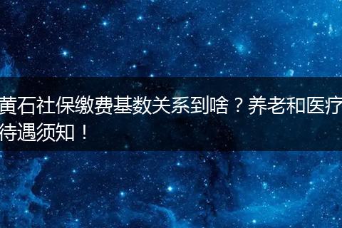 黄石社保缴费基数关系到啥？养老和医疗待遇须知！