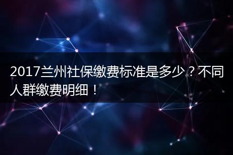 2017兰州社保缴费标准是多少？不同人群缴费明细！