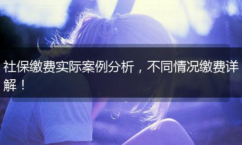 社保缴费实际案例分析，不同情况缴费详解！