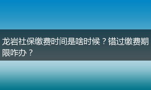 龙岩社保缴费时间是啥时候？错过缴费期限咋办？