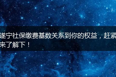 遂宁社保缴费基数关系到你的权益，赶紧来了解下！