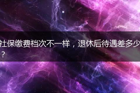 社保缴费档次不一样，退休后待遇差多少？
