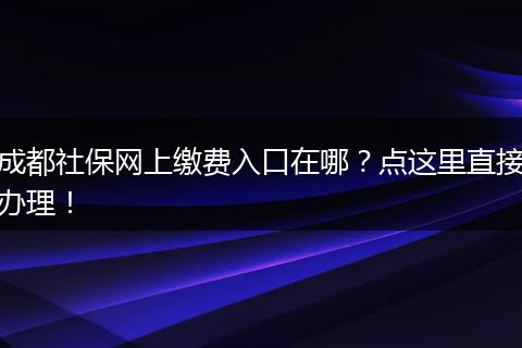成都社保网上缴费入口在哪？点这里直接办理！