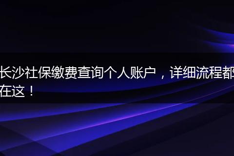 长沙社保缴费查询个人账户，详细流程都在这！