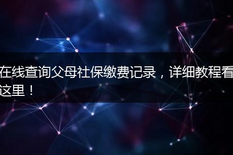 在线查询父母社保缴费记录，详细教程看这里！