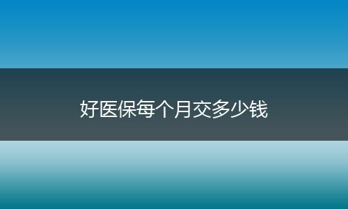 好医保每个月交多少钱