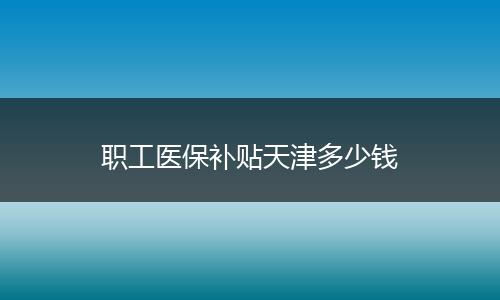 职工医保补贴天津多少钱