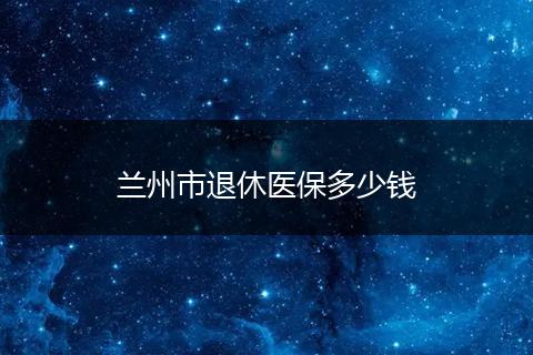 兰州市退休医保多少钱