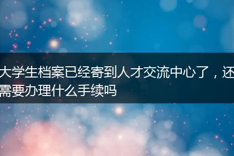 大学生档案已经寄到人才交流中心了，还需要办理什么手续吗