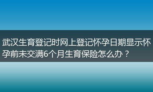 武汉生育登记时网上登记怀孕日期显示怀孕前未交满6个月生育保险怎么办?