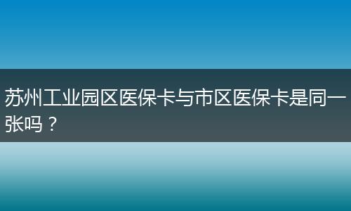 苏州工业园区医保卡与市区医保卡是同一张吗？