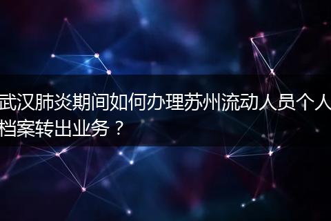 武汉肺炎期间如何办理苏州流动人员个人档案转出业务？
