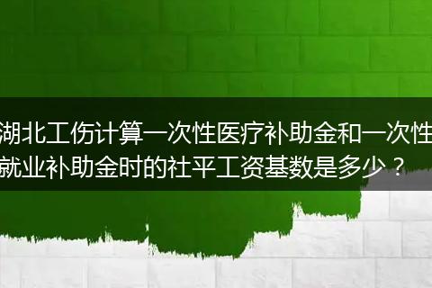 湖北工伤计算一次性医疗补助金和一次性就业补助金时的社平工资基数是多少？