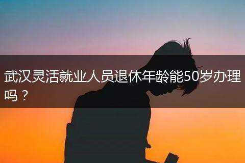 武汉灵活就业人员退休年龄能50岁办理吗?