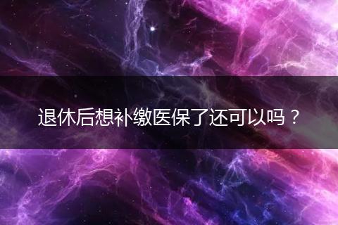 退休后想补缴医保了还可以吗？