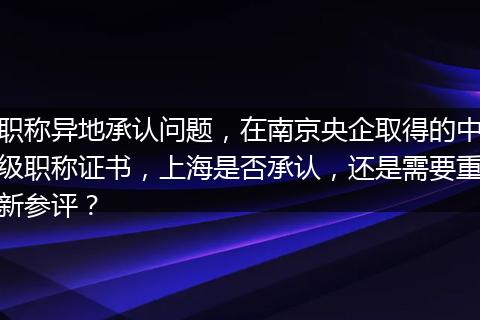 职称异地承认问题，在南京央企取得的中级职称证书，上海是否承认，还是需要重新参评？