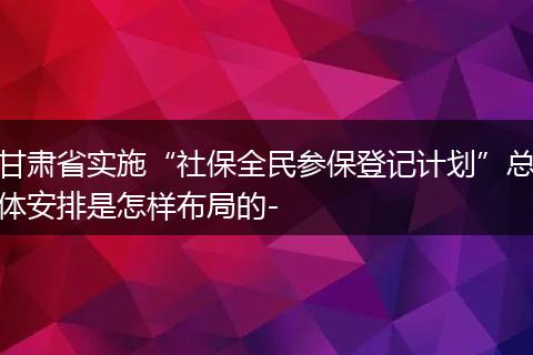 甘肃省实施“社保全民参保登记计划”总体安排是怎样布局的-