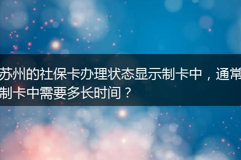 苏州的社保卡办理状态显示制卡中，通常制卡中需要多长时间？