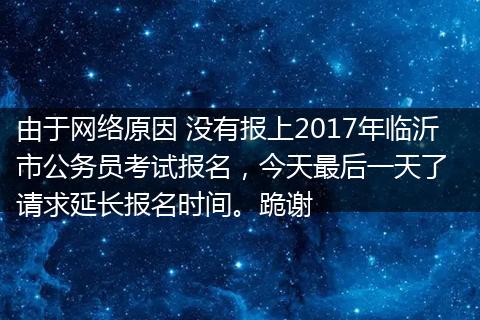 由于网络原因 没有报上2017年临沂市公务员考试报名，今天最后一天了  请求延长报名时间。跪谢