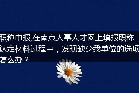 职称申报,在南京人事人才网上填报职称认定材料过程中，发现缺少我单位的选项怎么办？