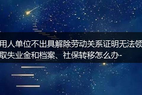 用人单位不出具解除劳动关系证明无法领取失业金和档案、社保转移怎么办-