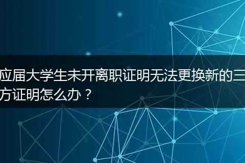应届大学生未开离职证明无法更换新的三方证明怎么办？