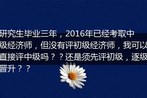 研究生毕业三年，2016年已经考取中级经济师，但没有评初级经济师，我可以直接评中级吗？？还是须先评初级，逐级晋升？？