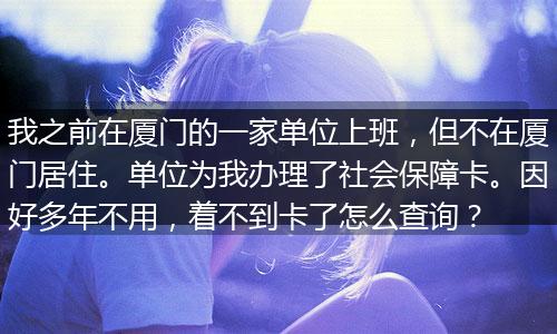 我之前在厦门的一家单位上班，但不在厦门居住。单位为我办理了社会保障卡。因好多年不用，着不到卡了怎么查询？