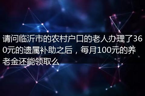 请问临沂市的农村户口的老人办理了360元的遗属补助之后，每月100元的养老金还能领取么