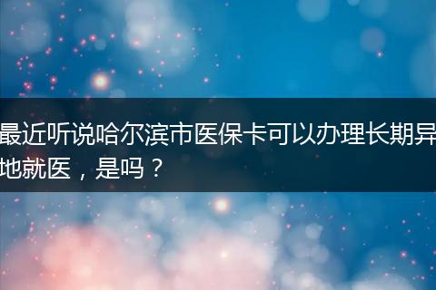 最近听说哈尔滨市医保卡可以办理长期异地就医，是吗？