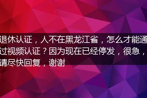 退休认证，人不在黑龙江省，怎么才能通过视频认证？因为现在已经停发，很急，请尽快回复，谢谢