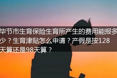 毕节市生育保险生育所产生的费用能报多少？生育津贴怎么申请？产假是按128天算还是98天算？