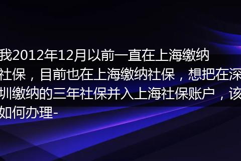 我2012年12月以前一直在上海缴纳社保，目前也在上海缴纳社保，想把在深圳缴纳的三年社保并入上海社保账户，该如何办理-