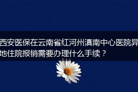 西安医保在云南省红河州滇南中心医院异地住院报销需要办理什么手续？