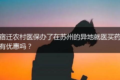 宿迁农村医保办了在苏州的异地就医买药有优惠吗？