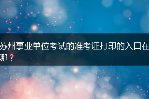 苏州事业单位考试的准考证打印的入口在哪？