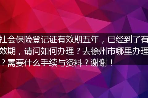 社会保险登记证有效期五年，已经到了有效期，请问如何办理？去徐州市哪里办理？需要什么手续与资料？谢谢！