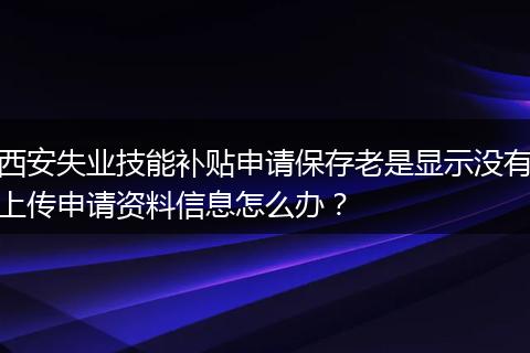 西安失业技能补贴申请保存老是显示没有上传申请资料信息怎么办？