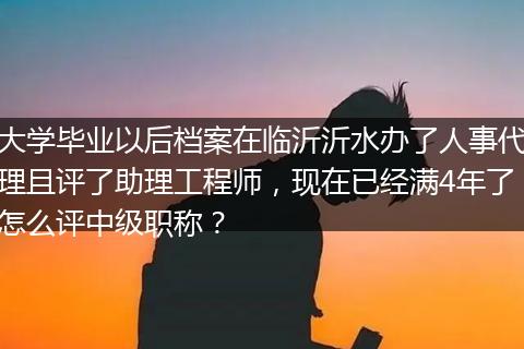 大学毕业以后档案在临沂沂水办了人事代理且评了助理工程师，现在已经满4年了怎么评中级职称？