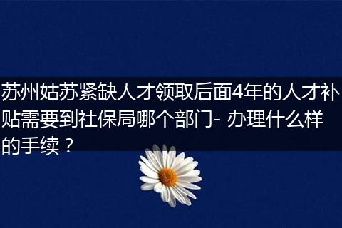 苏州姑苏紧缺人才领取后面4年的人才补贴需要到社保局哪个部门- 办理什么样的手续?