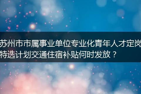 苏州市市属事业单位专业化青年人才定岗特选计划交通住宿补贴何时发放？