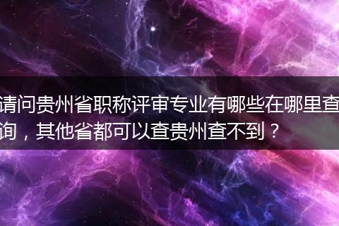 请问贵州省职称评审专业有哪些在哪里查询，其他省都可以查贵州查不到？