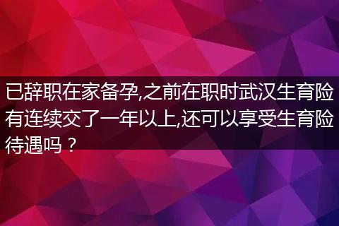 已辞职在家备孕,之前在职时武汉生育险有连续交了一年以上,还可以享受生育险待遇吗？