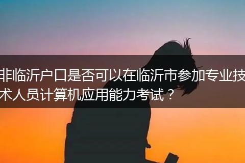 非临沂户口是否可以在临沂市参加专业技术人员计算机应用能力考试？