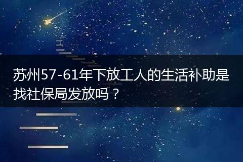 苏州57-61年下放工人的生活补助是找社保局发放吗？