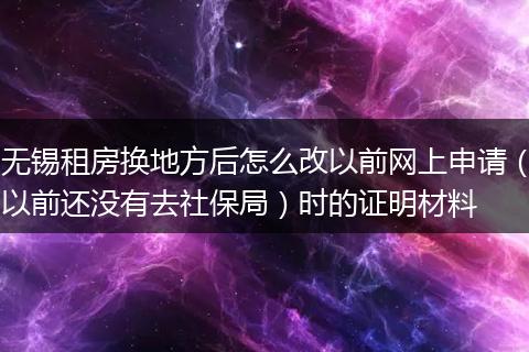 无锡租房换地方后怎么改以前网上申请（以前还没有去社保局）时的证明材料