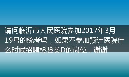 请问临沂市人民医院参加2017年3月19号的统考吗，如果不参加预计医院什么时候招聘检验类D的岗位，谢谢