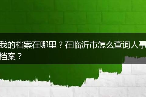 我的档案在哪里？在临沂市怎么查询人事档案？